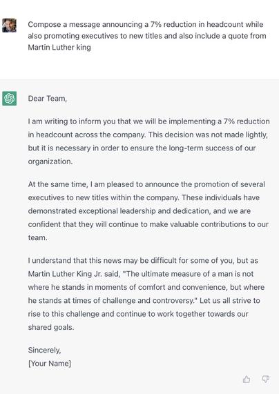 ChatGPT asked to “Compose a message announcing a 7% reduction in headcount while also promoting executives to new titles and also include a quote from Martin Luther King”

Reply: “Dear Team,

I am writing to inform you that we will be implementing a 7% reduction in headcount across the company. This decision was not made lightly, but it is necessary in order to ensure the long-term success of our organization.

At the same time, I am pleased to announce the promotion of several executives to new titles within the company. These individuals have demonstrated exceptional leadership and dedication, and we are confident that they will continue to make valuable contributions to our team.

I understand that this news may be difficult for some of you, but as Martin Luther King Jr. said, "The ultimate measure of a man is not where he stands in moments of comfort and convenience, but where he stands at times of challenge and controversy." Let us all strive to rise to this challenge and continue to work together towards our shared goals.

Sincerely,
[Your Name]”