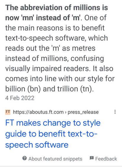 The abbreviation of millions is now 'mn' instead of 'm. One of the main reasons is to benefit text-to-speech software, which reads out the 'm' as metres
instead of millions, confusing
visually impaired readers. It also comes into line with our style for billion (bn) and trillion (tn). 4 Feb 2022
FT https://aboutus.ft.com press_release
FT makes change to style
guide to benefit text-to-
speech software