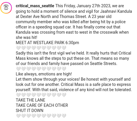 Copied from Critical Mass Seattle's instagram page.

critical_mass_seattle
This Friday, January 27th 2023, we are going to hold a moment of silence and vigil for Jaahnavi Kandula at Dexter Ave North and Thomas Street. A 23 year old community member who was killed after being hit by a police officer in a speeding squad car. It has finally come out that Kandula was crossing from east to west in the crosswalk when she was hit!
MEET AT WESTLAKE PARK 6:30pm
🤍🤍🤍🤍🤍🤍🤍🤍🤍🤍
Sadly this isn’t the first vigil we’ve held. It really hurts that Critical Mass knows all the steps to put these on. That means so many of our friends and family have passed on Seattle Streets.
🤍🤍🤍🤍🤍🤍🤍🤍🤍🤍
Like always, emotions are high!
Let them show through your voices! Be honest with yourself and look out for one another. Critical Mass is a safe place to express yourself. With that said, violence of any kind will not be tolerated.
🤍🤍🤍🤍🤍🤍🤍🤍🤍🤍
TAKE THE LANE
TAKE CARE OF EACH OTHER
SHUT IT DOWN
🤍🤍🤍🤍🤍🤍🤍🤍🤍🤍