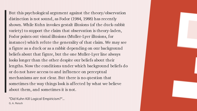 Readwise highlight from "Did Kuhn Kill Logical Empricism?" (1991) by G. A. Reisch

But this psychological argument against the theory/observation distinction is not sound, as Fodor (1984, 1988) has recently shown. While Kuhn invokes gestalt illusions (of the duck-rabbit variety) to support the claim that observation is theory-laden, Fodor points out visual illusions (Muller-Lyer illusions, for instance) which refute the generality of that claim. We may see a figure as a duck or as a rabbit depending on our background beliefs about that figure, but the one Muller-Lyer line always looks longer than the other despite our beliefs about their lengths. Now the conditions under which background beliefs do or do not have access to and influence on perceptual mechanisms are not clear. But there is no question that sometimes the way things look is affected by what we believe about them, and sometimes it is not.