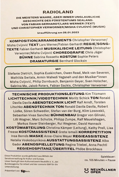 Die Besetzung:
RADIOLAND 
DIE MEISTENS WAHRE, ABER IMMER UNGLAUBLICHE GESCHICHTE DES FÜRSTENTUMS SEALAND. 
VON FABIAN GERHARDT/LARS WERNER (TEXT) UND CHRISTOPHER VERWORNER/MISHA CVIJOVIC (MUSIK) 
Uraufführung am 26.01.2023 REGIE/SONG- TEXTE Fabian Gerhardt MUSIKALISCHE LEITUNG Christopher Verworner/Misha Cvijoviéc CHOREOGRAFIE Chris Jäger BÜHNE Sabrina Rossetto KOSTÜM Sophie Peters DRAMATURGIE Bernhard Glocksin 
MIT Stefanie Dietrich, Sophia Euskirchen, Owen Read, Meik van Severen, Mathilda Switala, Armin Wahedi Yeganeh und den Musiker*innen Misha Cvijovié, Philip Dornbusch, Benjamin Geyer, Sven Holscher, Sabrina Ma, Jakob Roters, Fabian Sackis, Christopher Verworner TECHNISCHE PRODUKTIONSLEITUNG Kim Titzmann LICHTTECHNIK/VIDEOTECHNIK Moritz Schick TON Ronald | Davila Davila ABENDTECHNIK LICHT Ralf Arndt, Torsten Litschko ABENDTECHNIK TON Ronald Davila Davila, Robert Liidke, Séren Schwedler, Stefan van der Burg, Klim Losovskii, Sebastian Vivas Sanchez BUHNENBAU Gregor von Glinski, Lilli Wagner, Marc Schulze, Philipp Zumpe, Ralf Mauelshagen, Markus Xaver Steinberger, Rui Wegener, David Hannack KOSTUMABTEILUNG Christina Kamper (Leitung), Kathy Prell, Lisa Freese KOSTUMASSISTENZ Greta Ismaili KORREPETITION Insa Bernds MASKE Anne-Claire Meyer REGIEASSISTENZ Natalia Voskoboynikova AUSSTATTUNGSASSISTENZ Alba Gador ABENDSPIELLEITUNG Regina Triebel, Anna Pecht| REGIEHOSPITANZ/UBERTITEL Phöbe Brockhaus