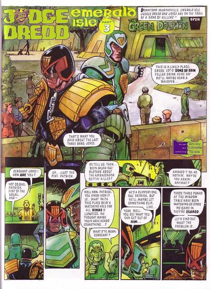 Caption: 
"Downtown Murphyville, Emerald Isle. Judge Dredd and Joyce are on the trail of a gang of killers..."

Sargeant Joyce points to the Green Dolphin Pub and says to Dredd, "This is a likely place, Dredd. Lots o' Sons of Erin fellas drink here an' we'll maybe hear a whisper..."

Dredd replies, "That's what you said about the last three bars, Joyce."

Bartender Patrick greets Joyce with, "Sargeant Joyce! How are you?" Joyce replies, "Not so bad, Patrick. Pint of the usual, and..." Looking at Dredd and seeing his sour expression he continues, "Uh...Just the pint, Patrick. So tell us then...Been much oui' blather about the ambassador gettin' killed?" Patrick says, "Ambass..? Oh, no. Nothin'. Why you askin', anyway?"

Joyce says, "Well now, Patrick, you know how it is...What with this place bein' a watering hole for all kinds o' lunatics, we thought maybe you'd have heard something..?" Patrick replies, "What d'ye mean, Sargeant?"

Walking away, Joyce says to Dredd, "He's a slippery one, oui' Patrick. But he'll maybe let something slip, like..." Dredd says, "Yeah. Well, you see what you can get out of him...Those three punks at the window table have been watching us since we came in. They're scared. Let's find out what the problem is..."