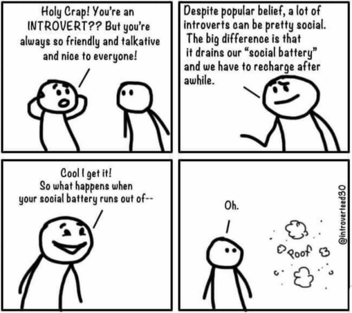 Comic of 2
people. Person 1 is shocked that person 2 believes they are an introvert bc they’re friendly, talkative and nice. Person 2 says despite popular opinion, introverts can be social. It just drains our social batteries and we need time to recharge after. Person 1 says cool. What happens when your social batter runs out of — he looks over and person 2 is gone.