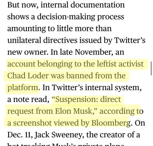 But now, internal documentation shows a decision-making process amounting to little more than unilateral directives issued by Twitter's new owner. In late November, an account belonging to the leftist activist Chad Loder was banned from the platform. In Twitter's internal system, a note read, "Suspension: direct request from Elon Musk, according to a screenshot viewed by Bloomberg. On Dec. 11, Jack Sweeney, the creator of a