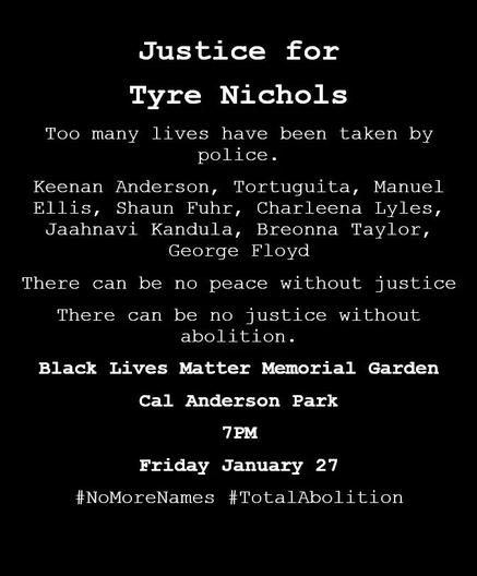 Justice for Tyre Nichols.

"Too many lives have been taken by police.

Keenan Anderson, Tortuguita, Manuel Ellis, Shaun Fuhr, Charleena Lyles, Jaahnavi Kandula, Breonna Taylor, George Floyd

There can be no peace without justice
There can be no justice without abolition.

Black Lives Matter Memorial Garden
Cal Anderson Park
7PM
Friday January 27

#NoMoreNames #TotalAbolition

Via: https://twitter.com/black_anarcho/status/1619085766835208193