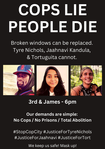 Cops Lie
People Die
Broken windows can be replaced.

Tyre Nichols, Jaahnavi Kandula, & Tortuguita cannot.

3rd & James - 6pm

Our demands are simple:
No Cops / No Prisons / Total Abolition

#StopCopCity #JusticeForTyreNichols #JusticeForJaahnavi #JusticeForTort

We keep us safe! Mask up!

Source: https://twitter.com/abolitionist206/status/1619101721627852801