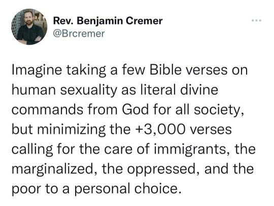 Post from @Brcremer:
"Imagine taking a few Bible verses on human sexuality as literal divine commands from God for all society, but minimizing the +3,000 verses calling for the care of immigrants, the marginalized, the oppressed, and the poor to a personal choice."
