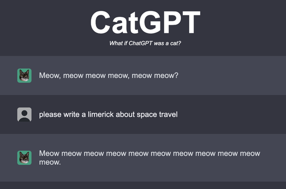 CatGPT
What if ChatGPT was a cat?


Cat: Meow, meow meow meow, meow meow?

User: please write a limerick about space travel

Cat: Meow meow meow meow meow meow meow meow meow meow meow.