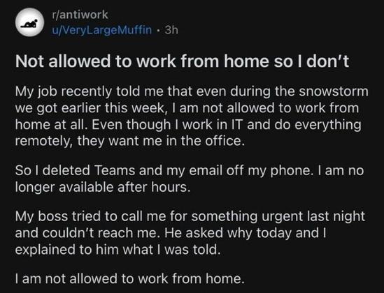 Screenshot of a post to r/antiwork by u/VeryLargeMuffin:
Not allowed to work from home so I don't
My job recently told me that even during the snowstorm we got earlier this week, I am not allowed to work from home at all. Even though I work in IT and do everything remotely, they want me in the office.
So I deleted Teams and my email off my phone. I am no longer available after hours.
My boss tried to call me for something urgent last night and couldn't reach me. He asked why today and I explained to him what I was told.
I am not allowed to work from home.