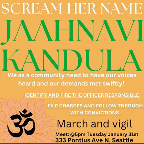 Scream her name
Jaahnavi Kandula
We as a community need to have our voices heard and our demands met swifty!

Identify and fire the officer responsible.
File charges and follow through with convictions.
March and Vigil
Meet @5pm Tuesday January 31sr
333 Pontius Ave N, Seattle.