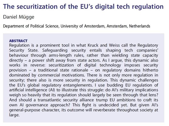 The securitization of the EU’s digital tech regulation

Daniel Mügge

Department of Political Science, University of Amsterdam, Amsterdam, Netherlands

ABSTRACT Regulation is a prominent tool in what Kruck and Weiss call the Regulatory Security State. Safeguarding security entails shaping tech companies’ behaviour through arms-length rules, rather than wielding state capacity directly — a power shift away from state actors. As | argue, this dynamic also works in reverse: securitization of digital technology imposes security provision - a traditional state rationale — on regulatory domains hitherto dominated by commercial motivations. There is not only more regulation in security; there also is more security in regulation. This dynamic challenges the EU’s global regulatory entanglements. | use budding EU regulation of artificial intelligence (Al) to illustrate this struggle: do Al's military implications weigh so heavily that its regulation should largely be seen through that lens? And should a transatlantic security alliance trump EU ambitions to craft its own Al governance approach? This fight is undecided yet. But given Al's general-purpose character, its outcome will reverberate throughout society at large.