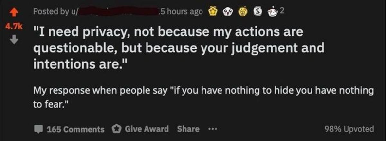 Reddit post, upvoted 4.7k times. "I need privacy, not because my actions are questionable, but because your judgement and intentions are." My response when people say "if you have nothing to hide you have nothing to fear."