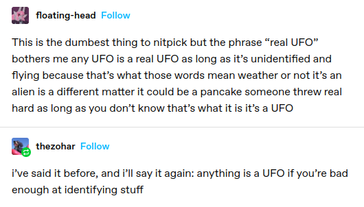 floating-head: This is the dumbest thing to nitpick but the phrase “real UFO” bothers me any UFO i a real UFO as long as it’s unidentified and flying because that’s what those words mean weather or not it’s an alien s a different matter it could be a pancake someone threw real hard as long as you don’t know that’s what it is it's a UFO

thezohar: i've said it before, and ill say it again: anything is a UFO if you're bad enough at identifying stuff