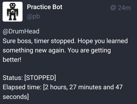 Screenshot of the following toot:

Practice Bot
@DrumHead

Sure boss, timer stopped. Hope you learned something new again. You are getting better!

Status: [STOPPED]

Elapsed time: [2 hours, 27 minutes and 47 seconds]