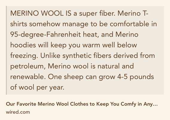 Text Shot: MERINO WOOL IS a super fiber. Merino T-shirts somehow manage to be comfortable in 95-degree-Fahrenheit heat, and Merino hoodies will keep you warm well below freezing. Unlike synthetic fibers derived from petroleum, Merino wool is natural and renewable. One sheep can grow 4-5 pounds of wool per year.
