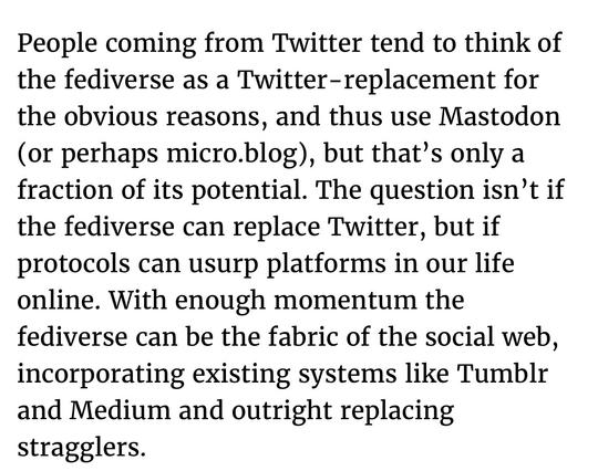 People coming from Twitter tend to think of the fediverse as a Twitter- replacement for the obvious reasons, and thus use Mastodon (or perhaps micro.blog), but that's only a fraction of its potential. The question isn't if the fediverse can replace Twitter, but if protocols can usurp platforms in our life online. With enough momentum the fediverse can be the fabric of the social web, incorporating existing systems like Tumblr and Medium and outright replacing stragglers.