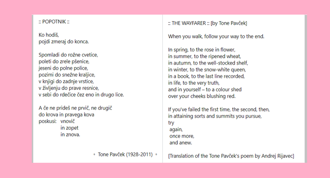 A PHOTO OF A TEXT OF A POEM IN SLOVENIAN FOLLOWED BY ENGLISH TRANSLATION:


POPOTNIK

Ko hodiš,
pojdi zmeraj do konca.

Spomladi do rožne cvetice, 
poleti do zrele pšenice, 
jeseni do polne police, 
pozimi do snežne kraljice, 
v knjigi do zadnje vrstice, 
v življenju do prave resnice, 
v sebi do rdečice čez eno in drugo lice. 

A če ne prideš ne prvič, ne drugič
do krova in pravega kova 
poskusi: 	vnovič
		in zopet 
		in znova. 


Tone Pavček (1928-2011)


THE WAYFARER [by Tone Pavček]

When you walk, follow your way to the end.

In spring, to the rose in flower,
in summer, to the ripened wheat,
in autumn, to the well-stocked shelf,
in winter, to the snow-white queen,
in a book, to the last line recorded,
in life, to the very truth,
and in yourself – to a colour shed
over your cheeks blushing red.

If you've failed the first time, the second, then,
in attaining sorts and summits you pursue,
try
 again,
 once more,
 and anew. 

[Translation of the Tone Pavček's poem by Andrej Rijavec]