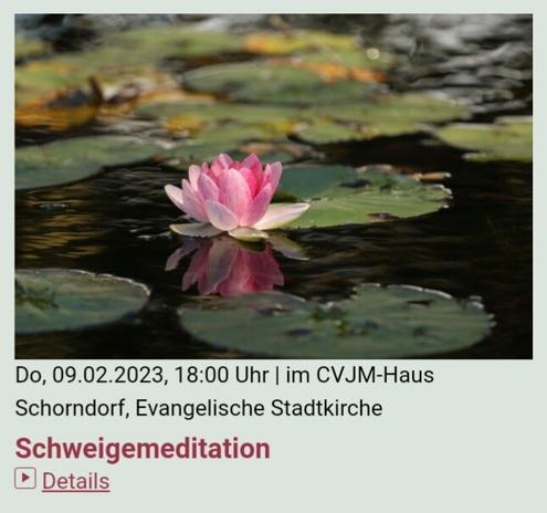 #Schweigemeditation​
donnerstags, 18 Uhr
#CVJM-Haus #Schorndorf​

Termine:
12.1., 19.1., 26.1.
2.2., 9.2., 16.2.
2.3., 9.3., 16.3., 23.3., 30.3.
Freitag(!), 7.4.2023

Veranstaltungsort:
CVJM Schorndorf e.V.
Kirchplatz 11
73614 Schorndorf

Veranstalter:
Evang. Stadtkirchengemeinde Schorndorf
Friedrich-Fischer-Str. 4
73614 Schorndorf
Tel. 07181 979619
E-Mail: Pfarramt.Schorndorf.Stadtkirche-West@elkw.de

#Treff #Meditation 
#Kirche #church #Stadtkirche #CityChurch​
#City #Schorndorf #Daimlerstadt​