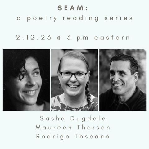 A black-and-white graphic with reading information, featuring three poets, whose photos are in a central row: Sasha Dugdale, Maureen Thorson, Rodrigo Toscano. The text at the top says SEAM: a poetry reading series. Februrary 12, 2023 at 3 p.m. Eastern. (This is an virtual reading, with Zoom link available via the linked Facebook page.)