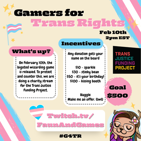 Promo poster for upcoming charity event. Big title at the top reads "Gamers for Trans Rights" The poster is covered in the trans pride flag colours and explain a little about the event and some of the donation incentives. There is a logo for the Trans Justice Funding project and a Goal to raise 500 dollars. At the bottom is says the event will be happening at Twitch.tv/FaunAndGames
