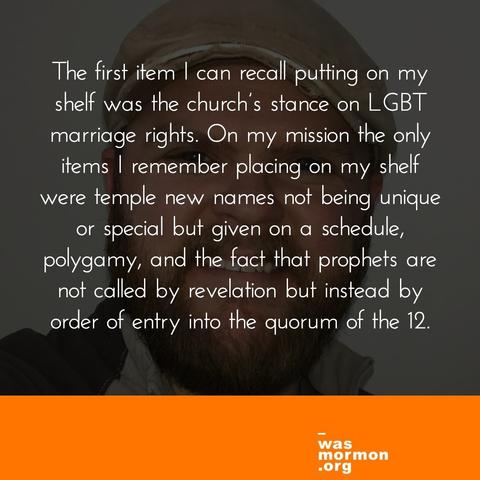 The first item I can recall putting on my shelf was the church’s stance on LGBT marriage rights. On my mission the only items I remember placing on my shelf were temple new names not being unique or special but given on a schedule, polygamy, and the fact that prophets are not called by revelation but instead by order of entry into the quorum of the 12.