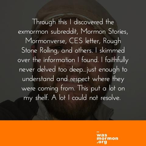 Through this I discovered the exmormon subreddit, Mormon Stories, Mormonverse, CES letter, Rough Stone Rolling, and others. I skimmed over the information I found. I faithfully never delved too deep…just enough to understand and respect where they were coming from. This put a lot on my shelf. A lot I could not resolve.
