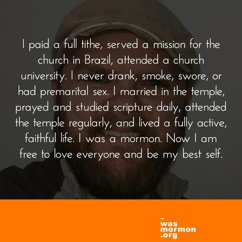 I was fully active, paid a full tithe, served a voluntary 2 year mission for the church in Brazil, attended a church university, and lived in statistically the most Mormon town in the world for most of my life. I never drank, smoke, swore, or had premarital sex. I ended some wonderful, wholesome relationships based on advice in The Miracle of Forgiveness. I married in the temple, prayed and studied scripture daily, attended the temple regularly, and lived a fully active, faithful life. I was a mormon. Now I am free to love everyone and be my best self.