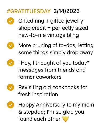 Notepad checklist with each item marked as complete

#GRATITUESDAY 2/14/2023

-- Gifted ring + gifted jewelry shop credit = perfectly sized new-to-me vintage bling

-- More pruning of to-dos, letting some things simply drop away

-- "Hey, | thought of you today” messages from friends and former coworkers

-- Revisiting old cookbooks for fresh inspiration

-- Happy Anniversary to my mom & stepdad; I'm so glad you found each other