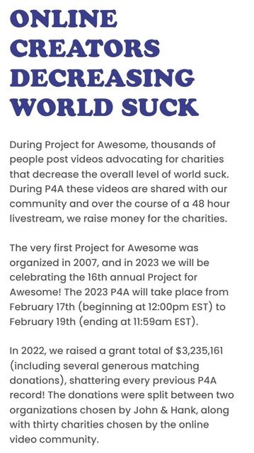 ONLINE CREATORS DECREASING WORLD SUCK
During Project for Awesome, thousands of people post videos advocating for charities that decrease the overall level of world suck. During P4A these videos are shared with our community and over the course of a 48 hour livestream, we raise money for the charities.

The very first Project for Awesome was organized in 2007, and in 2023 we will be celebrating the 16th annual Project for Awesome! The 2023 P4A will take place from February 17th (beginning at 12:00pm EST) to February 19th (ending at 11:59am EST).

In 2022, we raised a grant total of $3,235,161 (including several generous matching donations), shattering every previous P4A record! The donations were split between two organizations chosen by John & Hank, along with thirty charities chosen by the online video community.
