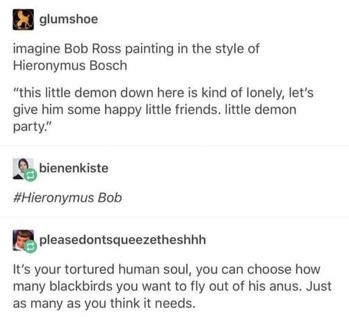 glumshoe: imagine Bob Ross painting in the style of Hieronymus Bosch

“this little demon down here is kind of lonely, let's give him some happy little friends. little demon party.”

bienenkiste: #Hieronymus Bob

pleasedontsqueezetheshhh: It's your tortured human soul, you can choose how many blackbirds you want to fly out of his anus. Just as many as you think it needs.