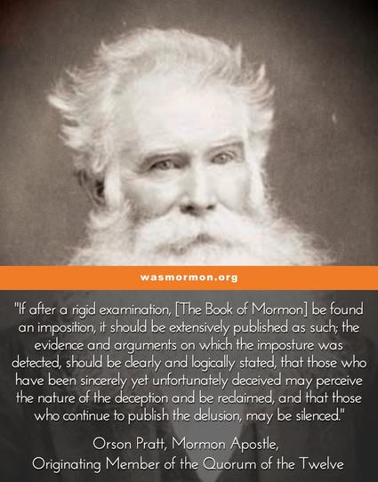 "If after a rigid examination, it be found an imposition, it should be extensively published as such; the evidence and arguments on which the imposture was detected, should be clearly and logically stated, that those who have been sincerely yet unfortunately deceived may perceive the nature of the deception and be reclaimed, and that those who continue to publish the delusion, may be silenced." 

Orson Pratt