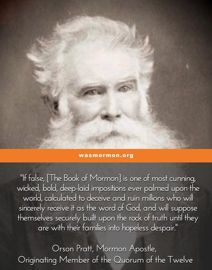 "If false, [The Book of Mormon] is one of most cunning, wicked, bold, deep-laid impositions ever palmed upon the world, calculated to deceive and ruin millions who will sincerely receive it as the word of God, and will suppose themselves securely built upon the rock of truth until they are with their families into hopeless despair."

Orson Pratt