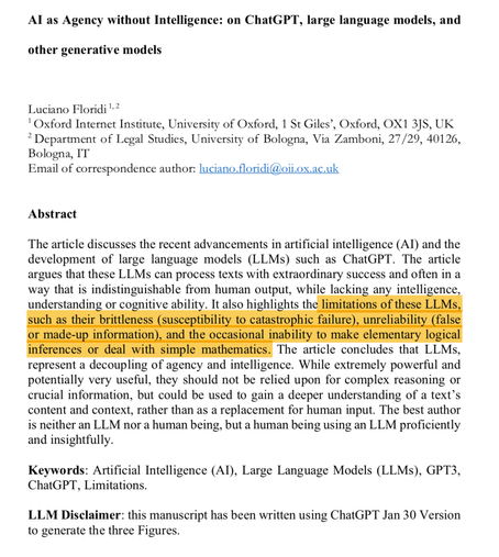 Auto generated screen captured Text
=====
Al as Agency without Intelligence: on ChatGPT, large language models, and other generative models Luciano Floridi +? ' Oxford Internet Institute, University of Oxford, 1 St Giles’, Oxford, OX1 3]S, UK * Department of Legal Studies, University of Bologna, Via Zamboni, 27/29, 40126, Bologna, IT Email of correspondence author: luciano floridi@oii.ox.ac.uk Abstract The article discusses the recent advancements in artificial intelligence (Al) and the development of large language models (LLMs) such as ChatGPT. The article argues that these LLMs can process texts with extraordinary success and often in a way that is indistinguishable from human output, while lacking any intelligence understanding or cognitive ability. It also highlights th

The article concludes that LLMs, represent a decoupling of agency and intelligence. While extremely powerful and potentially very useful, they should not be relied upon for complex reasoning or crucial information, but could be used to gain a deeper understanding of a text’s content and context, rather than as a replacement for human input. The best author is neither an LLM nor a human being, but a human being using an LLM proficiently and insightfully. Keywords: Artificial Intelligence (AI), Large Language Models (LLMs), GPT3, ChatGPT, Limitations. LLM Disclaimer: this manuscript has been written using ChatGPT Jan 30 Version to generate the three Figures.