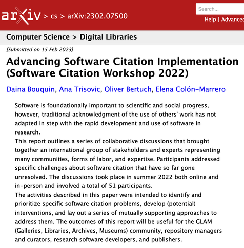 screenshot of arXiv page for this report, containing:

arXiv:2302.07500

Computer Science > Digital Libraries

[Submitted on 15 Feb 2023]

Advancing Software Citation Implementation (Software Citation Workshop 2022)

Daina Bouquin, Ana Trisovic, Oliver Bertuch, Elena Colón-Marrero

Software is foundationally important to scientific and social progress, however, traditional acknowledgment of the use of others' work has not adapted in step with the rapid development and use of software in research.
 
This report outlines a series of collaborative discussions that brought together an international group of stakeholders and experts representing many communities, forms of labor, and expertise. Participants addressed specific challenges about software citation that have so far gone unresolved. The discussions took place in summer 2022 both online and in-person and involved a total of 51 participants. 

The activities described in this paper were intended to identify and prioritize specific software citation problems, develop (potential) interventions, and lay out a series of mutually supporting approaches to address them. The outcomes of this report will be useful for the GLAM (Galleries, Libraries, Archives, Museums) community, repository managers and curators, research software developers, and publishers.