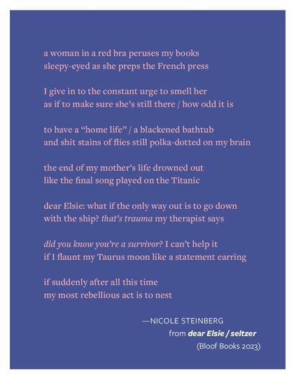 Pink text of an untitled poem, arranged in couplets, on a dark periwinkle background. The full text:
a woman in a red bra peruses my books sleepy-eyed as she preps the French press
I give in to the constant urge to smell her
as if to make sure she’s still there / how odd it is
to have a “home life” / a blackened bathtub
and shit stains of flies still polka-dotted on my brain
the end of my mother’s life drowned out like the final song played on the Titanic
dear Elsie: what if the only way out is to go down with the ship? that’s trauma my therapist says
did you know you’re a survivor? I can’t help it
if I flaunt my Taurus moon like a statement earring
if suddenly after all this time
my most rebellious act is to nest
—Nicole Steinberg, from Dear Elsie / Setlzer