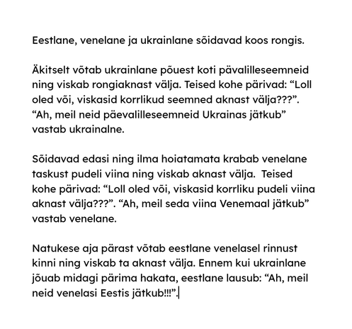 Eestlane, venelane ja ukrainlane sõidavad koos rongis. 

Äkitselt võtab ukrainlane põuest koti pävalilleseemneid ning viskab rongiaknast välja. Teised kohe pärivad: “Loll oled või, viskasid korrlikud seemned aknast välja???”. “Ah, meil neid päevalilleseemneid Ukrainas jätkub” vastab ukrainalne. 

Sõidavad edasi ning ilma hoiatamata krabab venelane taskust pudeli viina ning viskab aknast välja.  Teised kohe pärivad: “Loll oled või, viskasid korrliku pudeli viina aknast välja???”. “Ah, meil seda viina Venemaal jätkub” vastab venelane.

Natukese aja pärast võtab eestlane venelasel rinnust kinni ning viskab ta aknast välja. Ennem kui ukrainlane jõuab midagi pärima hakata, eestlane lausub: “Ah, meil neid venelasi Eestis jätkub!!!”.