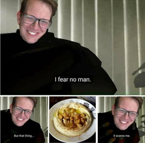 Hank: I fear no man
Hank: but that thing...
[picture of a hummus dish]
Hank: it scares me.