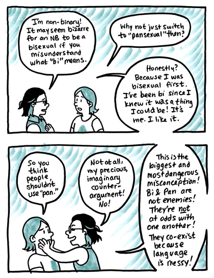 Panel 1:
Kori: "I'm non-binary! It may seem bizarre for an NB to be a bisexual if you misunderstand what bi means."

Li'l Rando: "Why not just switch to pansexual then?"

Kori: "Honestly? Because I was bisexual first. I've been bi since I knew it was a thing I could be! It's me. I like it."

Panel 2:

Li'l Rando: "So you think people shouldn't use pan."

Kori: "Not at all, my precious, imaginary counter-argument! No! This is the biggest and most dangerous misconception! Bi & pan not enemies! They're not at odds with one another! They co-exist because language is messy!"