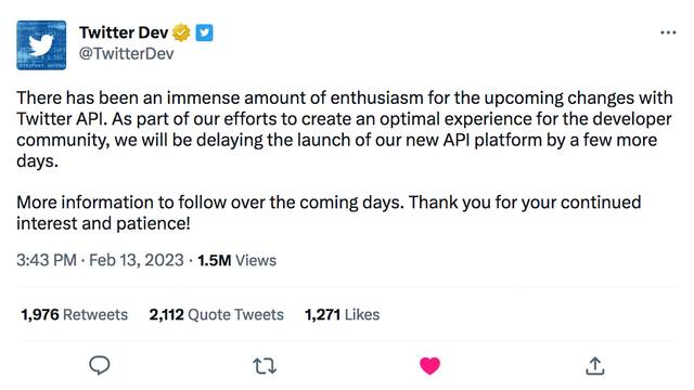 Twitter Dev @TwitterDev

There has been an immense amount of enthusiasm for the upcoming changes with Twitter API. As part of our efforts to create an optimal experience for the developer community, we will be delaying the launch of our new API platform by a few more days. 

More information to follow over the coming days. Thank you for your continued interest and patience!

3:43 PM · Feb 13, 2023 - 1.5M Views

1,976 Retweets    2,112 Quote Tweets    1,271 Likes
