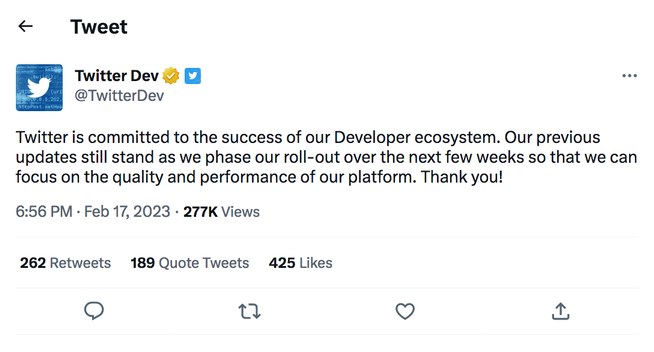 Twitter Dev @TwitterDev

Twitter is committed to the success of our Developer ecosystem. Our previous updates still stand as we phase our roll-out over the next few weeks so that we can focus on the quality and performance of our platform. Thank you! 

6:56 PM - Feb 17, 2023 - 277K Views

262 Retweets    189 Quote Tweets    425 Likes
