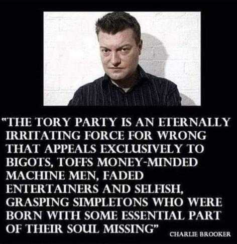 Picture of Charlie Brooker over a text which reads:

"THE TORY PARTY IS AN ETERNALLY IRRITATING FORCE FOR WRONG THAT APPEALS EXCLUSIVELY TO BIGOTS, TOFFS MONEY-MINDED MACHINE MEN, FADED ENTERTAINERS AND SELFISH, GRASPING SIMPLETONS WHO WERE BORN WITH SOME ESSENTIAL PART OF THEIR SOUL MISSING" CHARLIE BROOKER
