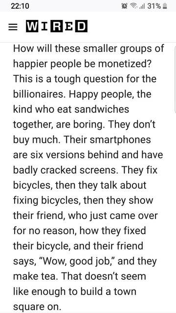 How will these smaller groups of happier people be monetized? This is a tough question for the billionaires. Happy people, the kind who eat sandwiches together, are boring. They don’t buy much. Their smartphones are six versions behind and have badly cracked screens. They fix bicycles, then they talk about fixing bicycles, then they show their friend, who just came over for no reason, how they fixed their bicycle, and their friend says, “Wow, good job,” and they make tea. That doesn’t seem like enough to build a town square on.