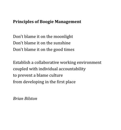 Principles of Boogie Management
 
 
Don't blame it on the moonlight
Don't blame it on the sunshine
Don't blame it on the good times
 
Establish a collaborative working environment
coupled with individual accountability
to prevent a blame culture
from developing in the first place


Brian Bilston