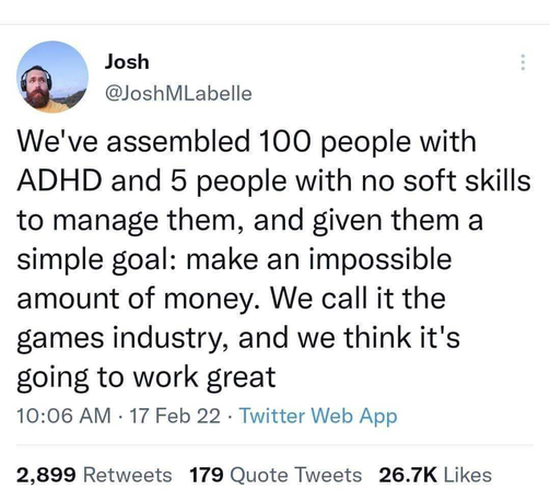 Josh@JoshMLabelle

We've assembled 100 people with ADHD and 5 people with no soft skills to manage them, and given them a simple goal: make an impossible amount of money. We call it the games industry, and we think it's going to work great

10:06 AM - 17 Feb 22 - Twitter Web App

2,899 Retweets 179 Quote Tweets 26.7K Likes