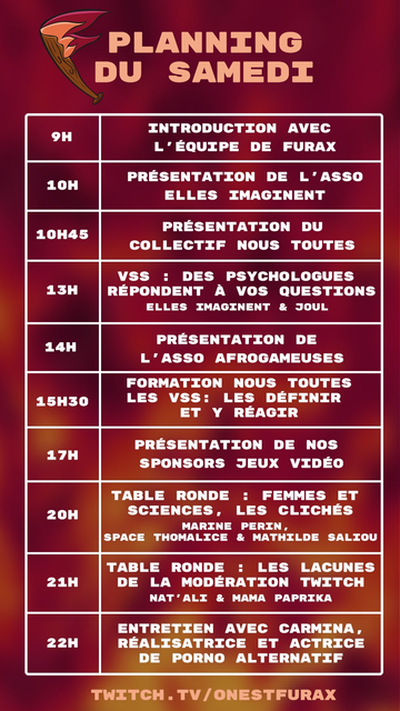 Planning du samedi

9H : Introduction avec l'équipe de Furax

10H : Présentation de l'asso "Elles Imaginent"

10H45 : Présentation du collectif "Nous Toutes"

13H : VSS : Des psychologues répondent à vos questions (Elles Imaginent & Joul)

14H : Présentation de l'asso "Afrogameuses"

15H30 : Formation Nous Toutes "Les VSS : Les définir et y réagir"

17H : Présentation de nos sponsors jeux vidéo

20H : Table ronde : Femmes et sciences, les clichés (Marine Perin, Space Thomalice & Mathilde Saliou)

21H Table ronde : Les lacunes de la modération Twitch (Nat'Ali & Mama Paprika)

22H : Entretien avec Carmina, réalisatrice et actrice de porno alternatif