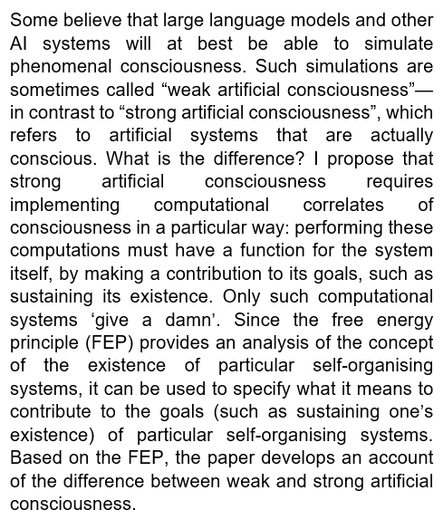 Abstract: Some believe that large language models and other AI systems will at best be able to simulate phenomenal consciousness. Such simulations are sometimes called “weak artificial consciousness”—in contrast to “strong artificial consciousness”, which refers to artificial systems that are actually conscious. What is the difference? I propose that strong artificial consciousness requires implementing computational correlates of consciousness in a particular way: performing these computations must have a function for the system itself, by making a contribution to its goals, such as sustaining its existence. Only such computational systems ‘give a damn’. Since the free energy principle (FEP) provides an analysis of the concept of the existence of particular self-organising systems, it can be used to specify what it means to contribute to the goals (such as sustaining one’s existence) of particular self-organising systems. Based on the FEP, the paper develops an account of the difference between weak and strong artificial consciousness.