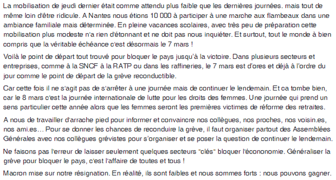 A partir du 7 mars : bloquons tout !

La mobilisation de jeudi dernier était comme attendu plus faible que les dernières journées. mais tout de même loin d'être ridicule. A Nantes nous étions 10 000 à participer à une marche aux flambeaux dans une ambiance familiale mais déterminée. En pleine vacances scolaires, avec très peu de préparation cette mobilisation plus modeste n'a rien d'étonnant et ne doit pas nous inquiéter. Et surtout, tout le monde à bien compris que la véritable échéance c'est désormais le 7 mars !

Voilà le point de départ tout trouvé pour bloquer le pays jusqu’à la victoire. Dans plusieurs secteurs et entreprises, comme à la SNCF à la RATP ou dans les raffineries, le 7 mars est d’ores et déjà à l’ordre du jour comme le point de départ de la grève reconductible.

Car cette fois il ne s'agit pas de s'arrêter à une journée mais de continuer le lendemain. Et ca tombe bien, car le 8 mars c'est la journée internationale de lutte pour les droits des femmes. Une journée qui prend un sens particulier cette année alors que les femmes seront les premières victimes de réforme des retraites.

A nous de travailler d'arrache pied pour informer et convaincre nos collègues, nos proches, nos voisin.es, nos ami.es… Pour se donner les chances de reconduire la grève, il faut organiser partout des Assemblées Générales avec nos collègues grévistes pour s’organiser et se poser la question de continuer le lendemain.

suite à la 2è image