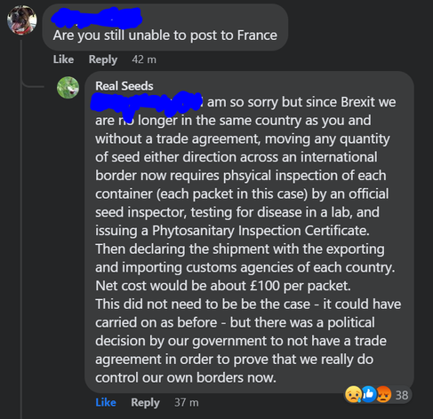A comment on a Facebook post asking "Are you still unable to post to France" and a response from Real Seeds: "I am so sorry but since Brexit we are no longer in the same country as you and without a trade agreement, moving any quantity of seed either direction across an international border now requires physical inspection of each container (each packet in this case) by an official seed inspector, testing for disease in a lab, and issuing a Phytosanitary Inspection Certificate. Then declaring the shipment with the exporting and importing customs agencies of each country. Net cost would be about £100 per packet.
This did not need to be be the case - it could have carried on as before - but there was a political decision by our government to not have a trade agreement in order to prove that we really do control our own borders now."
