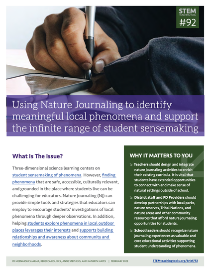 Screenshot of the front page of the linked resource. The linked PDF has been designed to be accessible.

Text says: STEM Teaching Tool #92

Using Nature Journaling to identify meaningful local phenomena and support the infinite range of student sensemaking

What Is The Issue?

Three-dimensional science learning centers on student sensemaking of phenomena. However, finding phenomena that are safe, accessible, culturally relevant, and grounded in the place where students live can be challenging for educators. Nature Journaling (NJ) can provide simple tools and strategies that educators can employ to encourage students’ investigations of local phenomena through deeper observations. In addition, helping students explore phenomena in local outdoor places leverages their interests and supports building relationships and awareness about community and neighborhoods.

WHY IT MATTERS TO YOU

Teachers should design and integrate nature journaling activities to enrich their existing curricula. It is vital that students have extended opportunities to connect with and make sense of natural settings outside of school.

District staff and PD Providers should develop partnerships with local parks, nature reserves, Tribal Nations, and nature areas and other community resources that afford nature journaling opportunities for students.

School leaders should recognize nature journaling experiences as valuable and core educational activities supporting student understanding of phenomena.