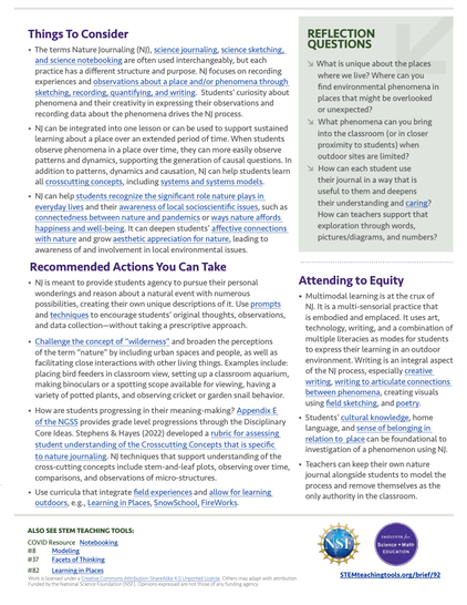 Screenshot of the back page of the linked resource. The linked PDF has been designed to be accessible.

Things To Consider

• The terms Nature Journaling (NJ), science journaling, science sketching, and science notebooking are often used interchangeably, but each practice has a different structure and purpose. NJ focuses on recording experiences and observations about a place and/or phenomena through sketching, recording, quantifying, and writing. Students’ curiosity about phenomena and their creativity in expressing their observations and recording data about the phenomena drives the NJ process.

• NJ can be integrated into one lesson or can be used to support sustained learning about a place over an extended period of time. When students observe phenomena in a place over time, they can more easily observe patterns and dynamics, supporting the generation of causal questions. In addition to patterns, dynamics and causation, NJ can help students learn all crosscutting concepts, including systems and systems models.

• NJ can help students recognize the significant role nature plays in everyday lives and their awareness of local socioscientific issues, such as connectedness between nature and pandemics or ways nature affords happiness and well-being. It can deepen students’ affective connections with nature and grow aesthetic appreciation for nature, leading to awareness of and involvement in local environmental issues.

And more